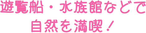 遊覧船・水族館などで自然を満喫！